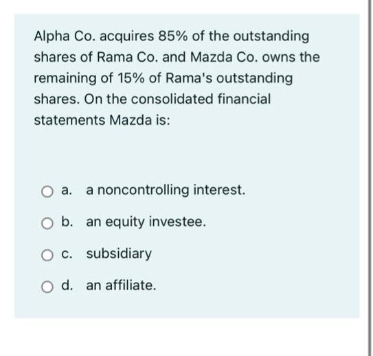 Alpha Co. acquires 85% of the outstanding
shares of Rama Co. and Mazda Co. owns the
remaining of 15% of Rama's outstanding
shares. On the consolidated financial
statements Mazda is:
a noncontrolling interest.
O b. an equity investee.
O c. subsidiary
O d. an affiliate.

