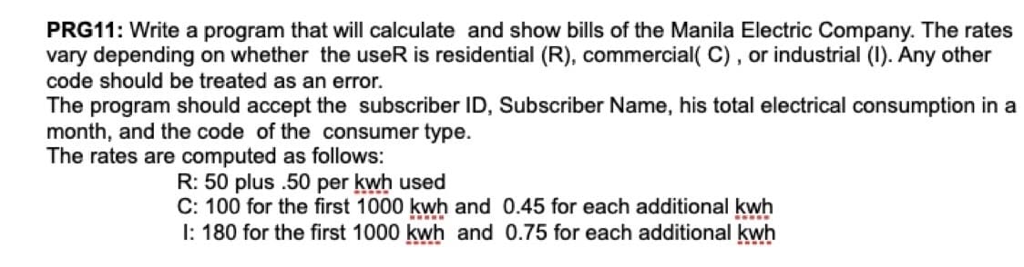 PRG11: Write a program that will calculate and show bills of the Manila Electric Company. The rates
vary depending on whether the useR is residential (R), commercial( C) , or industrial (I). Any other
code should be treated as an error.
The program should accept the subscriber ID, Subscriber Name, his total electrical consumption in a
month, and the code of the consumer type.
The rates are computed as follows:
R: 50 plus .50 per kwh used
C: 100 for the first 1000 kwh and 0.45 for each additional kwh
I: 180 for the first 1000 kwh and 0.75 for each additional kwh
