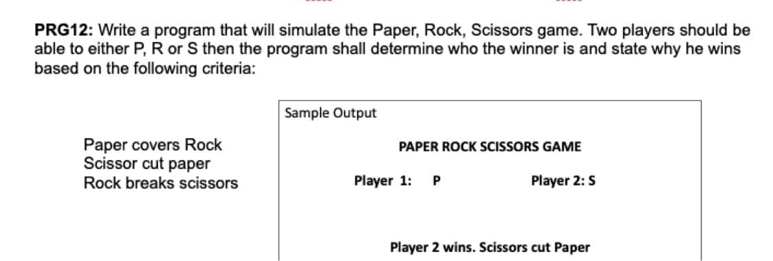 PRG12: Write a program that will simulate the Paper, Rock, Scissors game. Two players should be
able to either P, R or S then the program shall determine who the winner is and state why he wins
based on the following criteria:
Sample Output
Paper covers Rock
Scissor cut paper
PAPER ROCK SCISSORS GAME
Rock breaks scissors
Player 1:
Player 2: S
Player 2 wins. Scissors cut Paper
