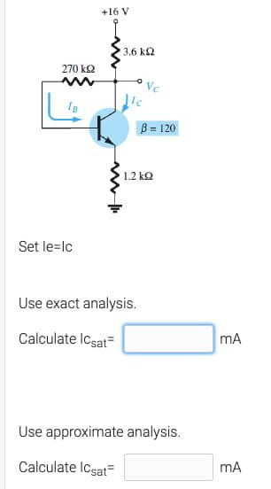 +16 V
3.6 k2
270 k2
Vc
B = 120
1.2 kQ
Set le=lc
Use exact analysis.
Calculate Icsat=
mA
Use approximate analysis.
Calculate Icsat=
mA

