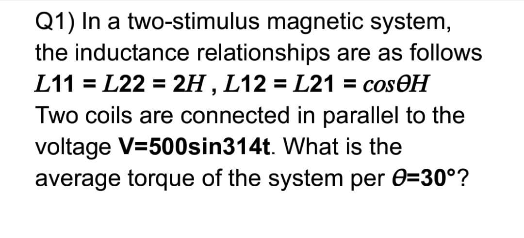 Q1) In a two-stimulus magnetic system,
the inductance relationships are as follows
L11 = L22 = 2H , L12 = L21 = coseH
Two coils are connected in parallel to the
voltage V=500sin314t. What is the
average torque of the system per 0=30°?
