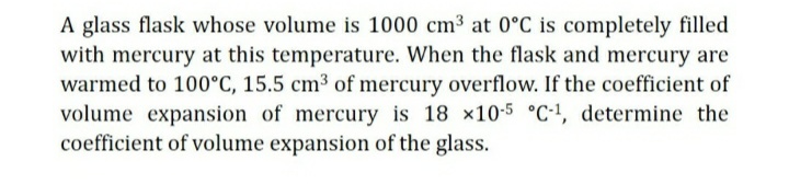 A glass flask whose volume is 1000 cm³ at 0°C is completely filled
with mercury at this temperature. When the flask and mercury are
warmed to 100°C, 15.5 cm³ of mercury overflow. If the coefficient of
volume expansion of mercury is 18 x10-5 °c-!, determine the
coefficient of volume expansion of the glass.
