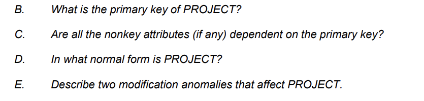 B.
C.
D.
E.
What is the primary key of PROJECT?
Are all the nonkey attributes (if any) dependent on the primary key?
In what normal form is PROJECT?
Describe two modification anomalies that affect PROJECT.