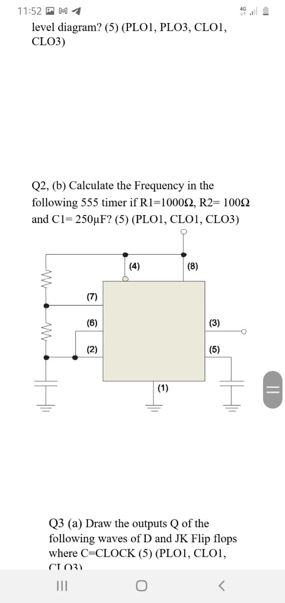 11:52 A M 1
46 ll
level diagram? (5) (PLO1, PLO3, CLO1,
CLO3)
Q2, (b) Calculate the Frequency in the
following 555 timer if R1=1000N, R2= 1002
and C1= 250µF? (5) (PLO1, CLO1, CLO3)
(4)
(8)
(7)
(6)
(3)
(2)
(5)
(1)
Q3 (a) Draw the outputs Q of the
following waves of D and JK Flip flops
where C=CLOCK (5) (PLO1, CLO1,
CLO3)
II
||
