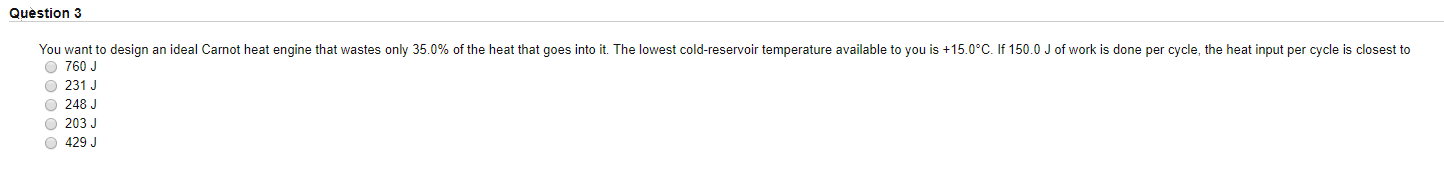 You want to design an ideal Carnot heat engine that wastes only 35.0% of the heat that goes into it. The lowest cold-reservoir temperature available to you is +15.0°C. If 150.0 J of work is done per cycle, the heat input per cycle is closest to
O 760 J
O 231 J
O 248 J
O 203 J
O 429 J
