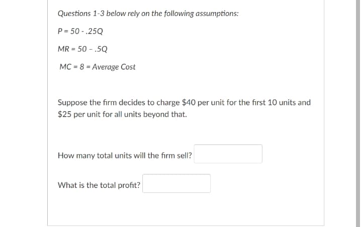 Questions 1-3 below rely on the following assumptions:
P = 50 - .25Q
MR = 50 - .5Q
%3D
MC = 8 = Average Cost
Suppose the firm decides to charge $40 per unit for the first 10 units and
$25 per unit for all units beyond that.
How many total units will the firm sell?
What is the total profit?
