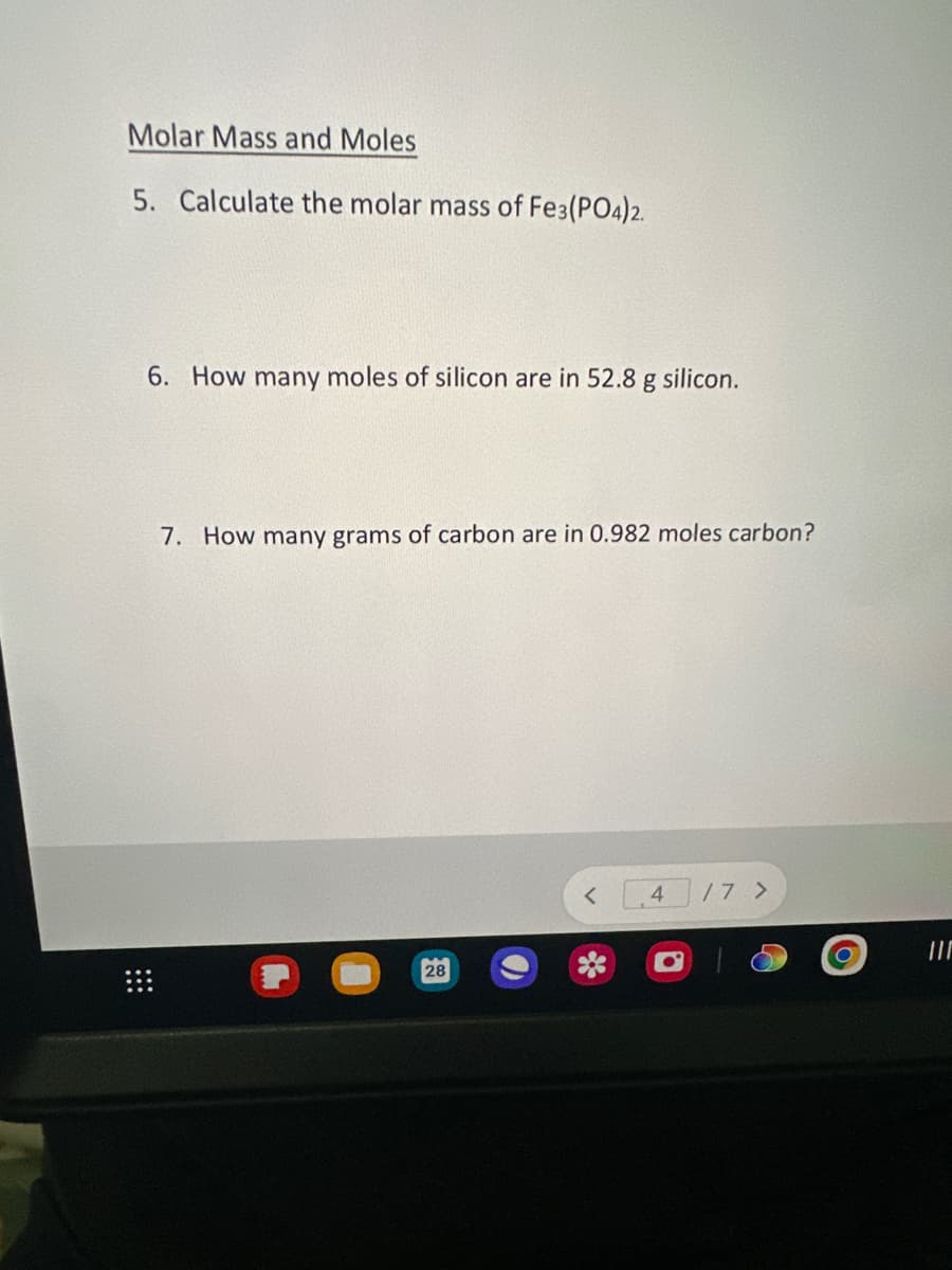 Molar Mass and Moles
5. Calculate the molar mass of Fe3(PO4)2.
6. How many moles of silicon are in 52.8 g silicon.
7. How many grams of carbon are in 0.982 moles carbon?
28
4 /7 >