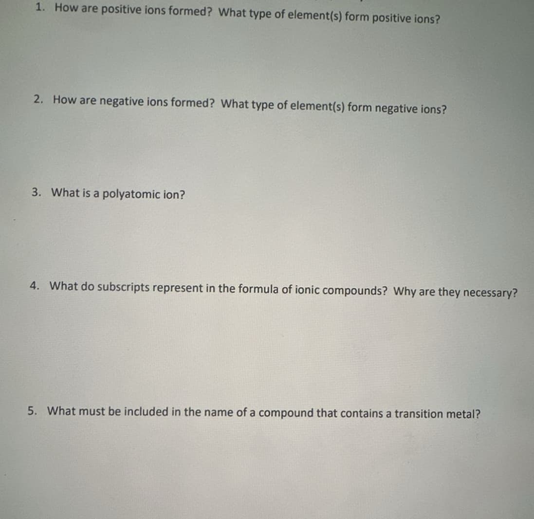 1. How are positive ions formed? What type of element(s) form positive ions?
2. How are negative ions formed? What type of element(s) form negative ions?
3. What is a polyatomic ion?
4. What do subscripts represent in the formula of ionic compounds? Why are they necessary?
5. What must be included in the name of a compound that contains a transition metal?