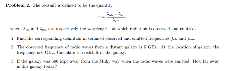 Problem 2. The redshift is defined to be the quantity
Job – Xem
Xem
where Aob and Aem are respectively the wavelengths at which radiation is observed and emitted.
1. Find the corresponding definition in terms of observed and emitted frequencies fob and fem.
2. The observed frequency of radio waves from a distant galaxy is 5 GHz. At the location of galaxy, the
frequency is 6 GHz. Calculate the redshift of the galaxy.
3. If the galaxy was 500 Mpc away from the Milky way when the radio waves were emitted. How far away
is this galaxy today?