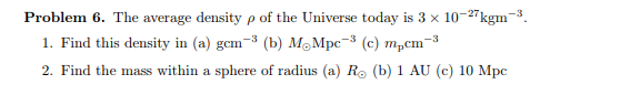 Problem 6. The average density p of the Universe today is 3 x 10-27kgm-³.
-3
1. Find this density in (a) gcm-³ (b) M.Mpc-³ (c) m₂cm-³
2. Find the mass within a sphere of radius (a) R. (b) 1 AU (c) 10 Mpc