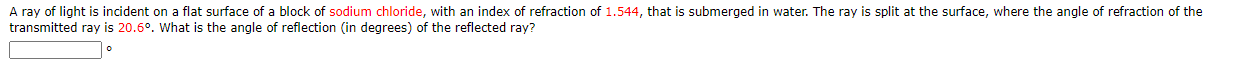 A ray of light is incident on a flat surface of a block of sodium chloride, with an index of refraction of 1.544, that is submerged in water. The ray is split at the surface, where the angle of refraction of the
transmitted ray is 20.6°. What is the angle of reflection (in degrees) of the reflected ray?
