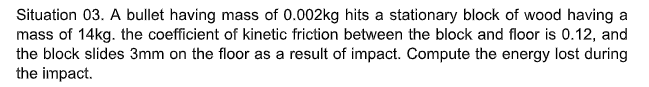 Situation 03. A bullet having mass of 0.002kg hits a stationary block of wood having a
mass of 14kg. the coefficient of kinetic friction between the block and floor is 0.12, and
the block slides 3mm on the floor as a result of impact. Compute the energy lost during
the impact.
