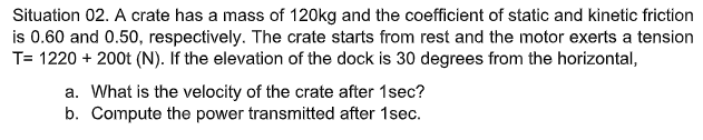 Situation 02. A crate has a mass of 120kg and the coefficient of static and kinetic friction
is 0.60 and 0.50, respectively. The crate starts from rest and the motor exerts a tension
T= 1220 + 200t (N). If the elevation of the dock is 30 degrees from the horizontal,
a. What is the velocity of the crate after 1sec?
b. Compute the power transmitted after 1sec.
