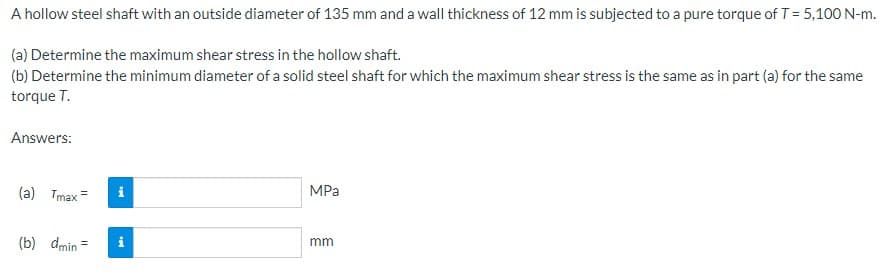 A hollow steel shaft with an outside diameter of 135 mm and a wall thickness of 12 mm is subjected to a pure torque of T = 5,100 N-m.
(a) Determine the maximum shear stress in the hollow shaft.
(b) Determine the minimum diameter of a solid steel shaft for which the maximum shear stress is the same as in part (a) for the same
torque T.
Answers:
(a) Tmax=
(b) dmin =
i
IN
MPa
mm