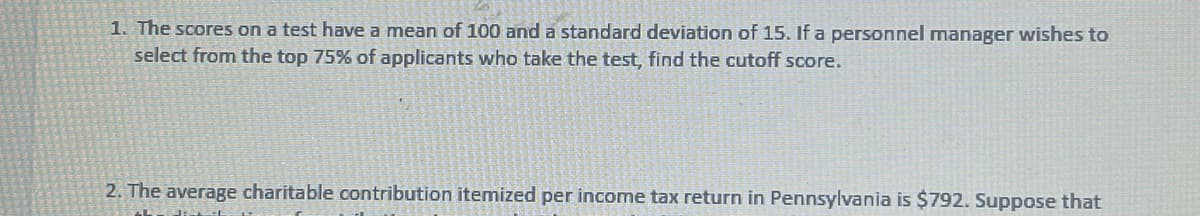 1. The scores on a test have a mean of 100 and a standard deviation of 15. If a personnel manager wishes to
select from the top 75% of applicants who take the test, find the cutoff score.
2. The average charitable contribution itemized per income tax return in Pennsylvania is $792. Suppose that