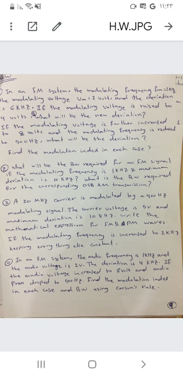 _ * G ۱۱:۲۳
H.W.JPG →
A.w
tea
In an FM system, the modulating frequeng Em = 1kH
the modulating voltage Um = 2 volt, and the deviation
IS GKHZ. If the modulating Voltage is raised to
4 volts, what will be the new deviation?.
m
1
If the modulating voltage is further increased.
the modulating frequency is reduced
500 Hz, what will be the deviation ?
to
8 velts and
Find the modulation inded in each case?
an FM signal
what will be the Bw required for
if the modulating frequency is 1KHZ & maximum,
deviation is 10 KHZ? what is the Bw required.
for the corresponding DSB AM transmission?
3 A 20 MHZ Carrier is modulated by a 400 Hz
5V and
lo kHz. write the
waves.
modulating signal. The carrier voltage is
maximum deviation is
mathematical expression for FM & APM
If the modulating frequency is increased to 2KHZ
keeping every thing else constant.
In an FM system, the audio frequency is 1KHZ and
the audio voltage is 2v. The deviation is 4 KHZ. If
the audio voltage in creased to 8 volt and audio
Free droped to 500 Hz. Find the modulation index.
Carson's rule.
in each case and Bw using
:
=
|||
U
1=1