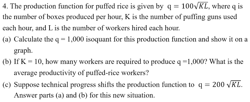 100VKL, where q is
4. The production function for puffed rice is given by q =
the number of boxes produced per hour, K is the number of puffing guns used
each hour, and L is the number of workers hired each hour.
(a) Calculate the q = 1,000 isoquant for this production function and show it on a
graph.
(b) If K = 10, how many workers are required to produce q =1,000? What is the
average productivity of puffed-rice workers?
(c) Suppose technical progress shifts the production function to q = 200 VKL.
Answer parts (a) and (b) for this new situation.
