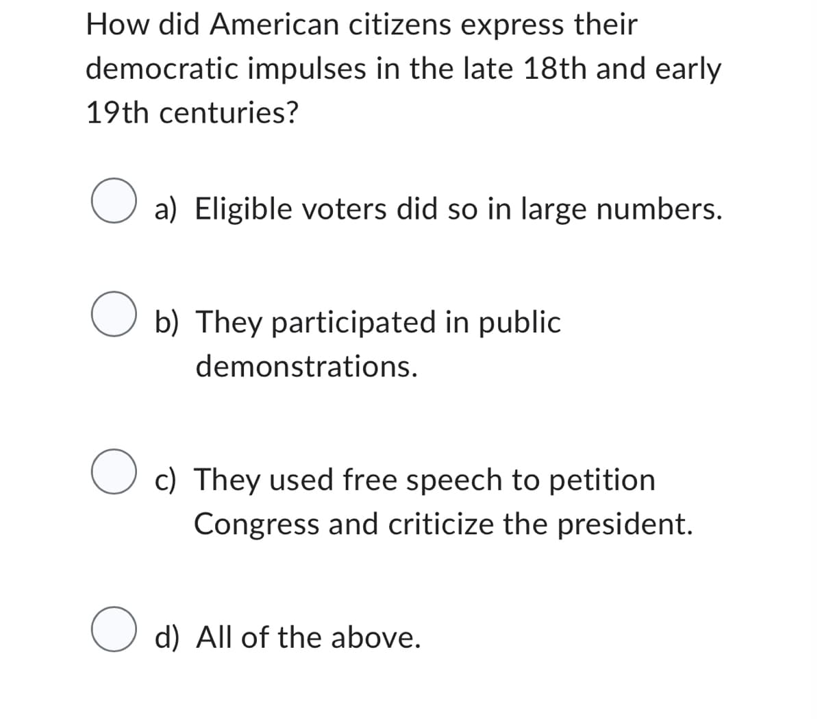 How did American citizens express their
democratic impulses in the late 18th and early
19th centuries?
O a) Eligible voters did so in large numbers.
O b) They participated in public
demonstrations.
O c) They used free speech to petition
Congress and criticize the president.
O d) All of the above.