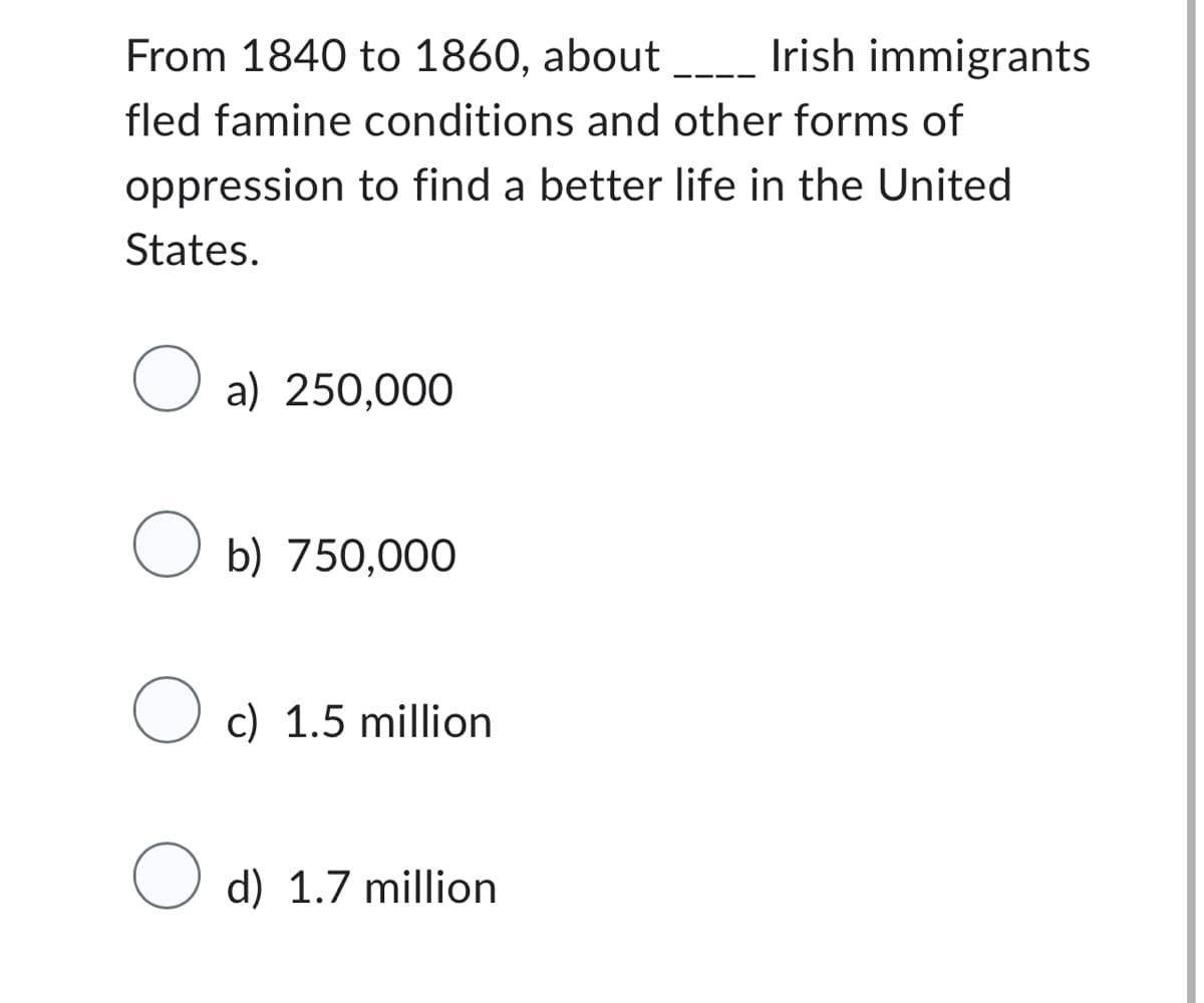 From 1840 to 1860, about _____ Irish immigrants
fled famine conditions and other forms of
oppression to find a better life in the United
States.
O a) 250,000
O b) 750,000
Oc) 1.5 million
O d) 1.7 million