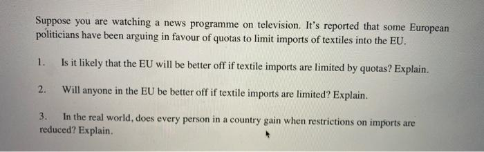 Suppose you are watching a news programme on television. It's reported that some European
politicians have been arguing in favour of quotas to limit imports of textiles into the EU.
1.
Is it likely that the EU will be better off if textile imports are limited by quotas? Explain.
2.
Will anyone in the EU be better off if textile imports are limited? Explain.
In the real world, does every person in a country gain when restrictions on imports are
reduced? Explain.
3.
