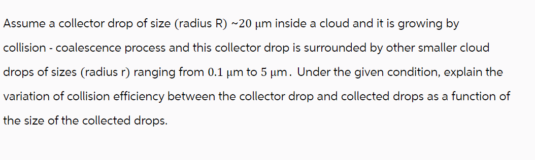 Assume a collector drop of size (radius R) ~20 µm inside a cloud and it is growing by
collision - coalescence process and this collector drop is surrounded by other smaller cloud
drops of sizes (radius r) ranging from 0.1 µm to 5 µm. Under the given condition, explain the
variation of collision efficiency between the collector drop and collected drops as a function of
the size of the collected drops.
