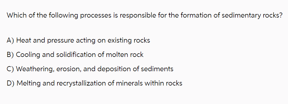 Which of the following processes is responsible for the formation of sedimentary rocks?
A) Heat and pressure acting on existing rocks
B) Cooling and solidification of molten rock
Weathering, erosion, and deposition of sediments
D) Melting and recrystallization of minerals within rocks
