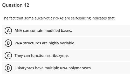 Question 12
The fact that some eukaryotic FRNAS are self-splicing indicates that
A RNA can contain modified bases.
B RNA structures are highly variable.
They can function as ribozyme.
Eukaryotes have multiple RNA polymerases.
