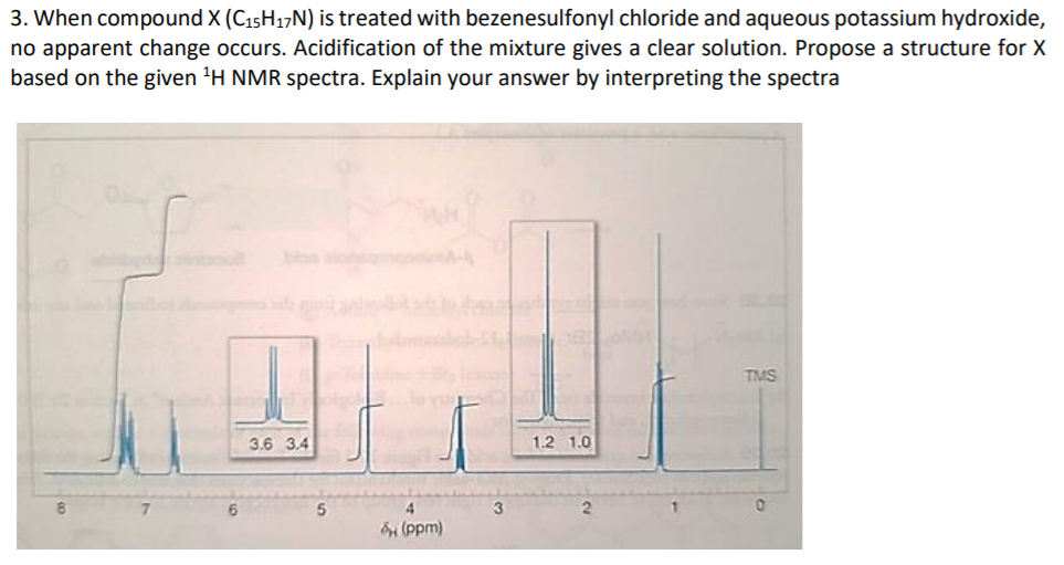 3. When compound X (C15H17N) is treated with bezenesulfonyl chloride and aqueous potassium hydroxide,
no apparent change occurs. Acidification of the mixture gives a clear solution. Propose a structure for X
based on the given 'H NMR spectra. Explain your answer by interpreting the spectra
TMS
3.6 3.4
1.2 1.0
4.
(ppm)
