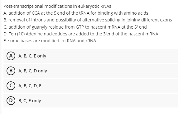 Post-transcriptional modifications in eukaryotic RNAS
A. addition of CCA at the 5'end of the RNA for binding with amino acids
B. removal of introns and possibility of alternative splicing in joining different exons
C. addition of guanyly residue from GTP to nascent MRNA at the 5' end
D. Ten (10) Adenine nucleotides are added to the 3'end of the nascent MRNA
E. some bases are modified in tRNA and rRNA
(A) А, В, С, Е only
в) А, В, С, D only
C) A, B, C, D, E
D B, C, E only
