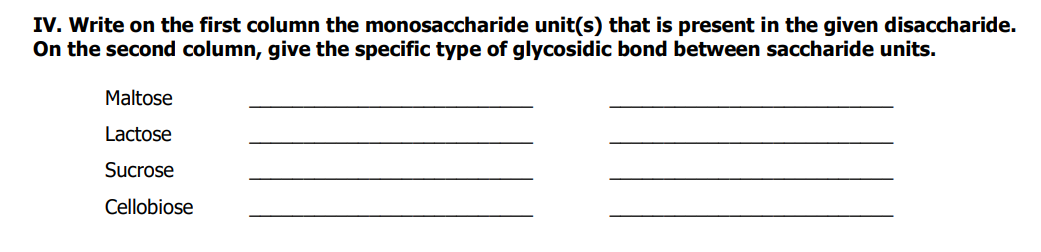 IV. Write on the first column the monosaccharide unit(s) that is present in the given disaccharide.
On the second column, give the specific type of glycosidic bond between saccharide units.
Maltose
Lactose
Sucrose
Cellobiose
