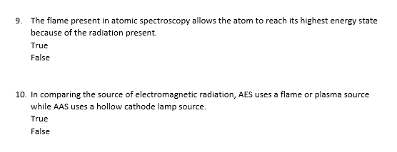 9. The flame present in atomic spectroscopy allows the atom to reach its highest energy state
because of the radiation present.
True
False
10. In comparing the source of electromagnetic radiation, AES uses a flame or plasma source
while AAS uses a hollow cathode lamp source.
True
False
