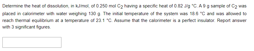 Determine the heat of dissolution, in kJ/mol, of 0.250 mol C2 having a specific heat of 0.82 J/g °C. A 9 g sample of C2 was
placed in calorimeter with water weighing 130 g. The initial temperature of the system was 18.6 °C and was allowed to
reach thermal equilibrium at a temperature of 23.1 °C. Assume that the calorimeter is a perfect insulator. Report answer
with 3 significant figures.
