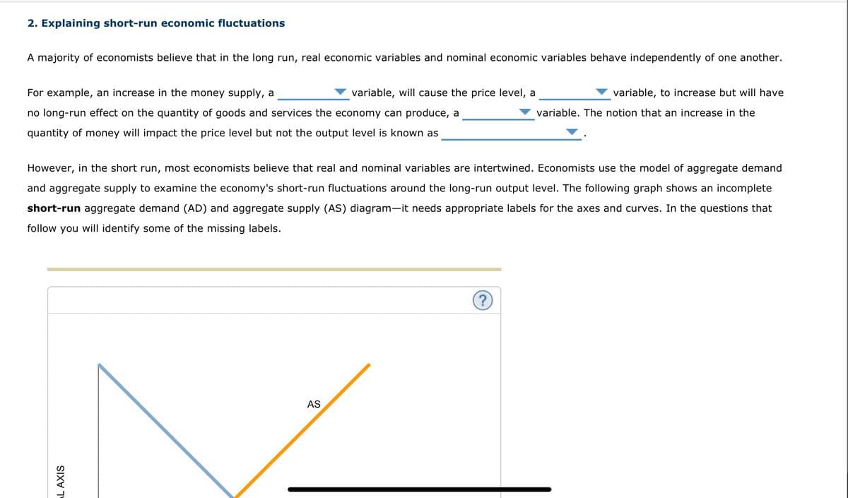 2. Explaining short-run economic fluctuations
A majority of economists believe that in the long run, real economic variables and nominal economic variables behave independently of one another.
For example, an increase in the money supply, a
no long-run effect on the quantity of goods and services the economy can produce, a
quantity of money will impact the price level but not the output level is known as
L AXIS
variable, will cause the price level, a
However, in the short run, most economists believe that real and nominal variables are intertwined. Economists use the model of aggregate demand
and aggregate supply to examine the economy's short-run fluctuations around the long-run output level. The following graph shows an incomplete
short-run aggregate demand (AD) and aggregate supply (AS) diagram-it needs appropriate labels for the axes and curves. In the questions that
follow you will identify some of the missing labels.
AS
variable, to increase but will have
variable. The notion that an increase in the
?