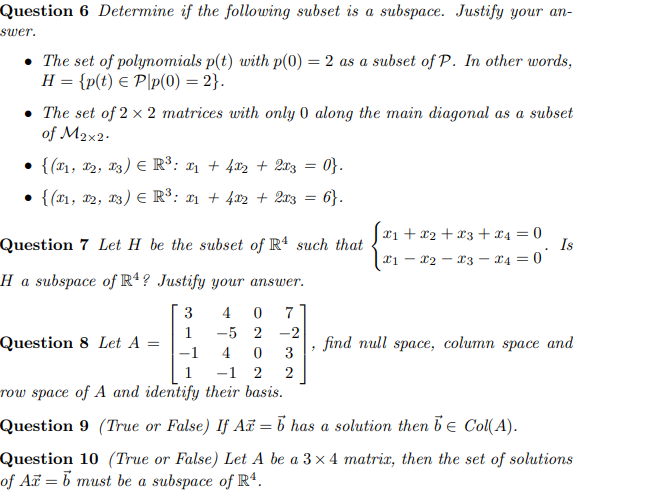 Question 6 Determine if the following subset is a subspace. Justify your an-
swer.
The set of polynomials p(t) with p(0) = 2 as a subset of P. In other words,
H = {p(t) = Pp(0) = 2}.
• The set of 2 x 2 matrices with only 0 along the main diagonal as a subset
of M2x2.
• {(1, 12, 13) Є R³: £1 + 4x2 + 2x3 = 0}.
• {(x1, 12, 13) E R³: x1 + 4x2 + 2x3 = 6}.
Question 7 Let H be the subset of R4 such that
Ha subspace of R4? Justify your answer.
x1+x2 x3 + x4 = 0
Is
.
21
-
x2 x3 x4 = 0
-
3
4
0
7
1
-52
-2
Question 8 Let A =
find null space, column space and
-1
4
0
3
-1 2
2
row space of A and identify their basis.
Question 9 (True or False) If A = b has a solution then be Col(A).
Question 10 (True or False) Let A be a 3×4 matrix, then the set of solutions
of Ax = b must be a subspace of R4.