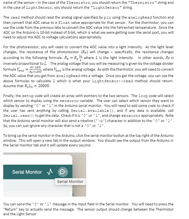 name of the sensor - in the case of the Thermistor, you should return the "Thermistor" string and
in the case of Light Sensor, you should return the "Light Sensor" string.
The read method should read the analog signal specified by pin using the analogRead function and
then convert that ADC value to a float value appropriate for that sensor. For the thermistor, you can
use the code from the previous labs to convert the ADC value into the Fahrenheit temperature. Since the
ADC on the Arduino is 10-bit instead of 8-bit, which is what we were getting over the serial port, you will
need to adjust the ADC to voltage calculations appropriately.
For the photoresistor, you will need to convert the ADC value into a light intensity. As the light level
changes, the resistance of the photoresistor (Rp) will change - specifically, the resistance changes
according to the following formula: R₂ = R₁ where L is the light intensity. In other words, RP is
inversely proportional to L. The analog voltage that you will be measuring is given by the voltage divider
formula Vana-R+1Kn
where Vana is the analog voltage. As with the thermistor, you will need to convert
the ADC value that you get from analogRead into a voltage. Once you get the voltage, you can use the
above formulas to calculate L which is what your Light Sensor::read method should return.
Assume that RoLo = 20000.
5V-1KN
Finally, the setup code will create an array with pointers to the two sensors. The loop code will select
which sensor to display using the sensorno variable. The user can select which sensor they want to
display by sending '0' or '1' in the Arduino serial monitor. You will need to add some code to check if
the user has sent anything by calling Serial.available (), and if any data is available, call
Serial.read() to get the data. Check if it is '0' or '1', and change sensorno appropriately. Note
that the Arduino serial monitor will also send a newline ('\n') character in addition to the '0' or '1'.
So, you can just ignore any character that is not a '0' or '1'
To bring up the serial monitor in the Arduino, click the serial monitor button at the top right of the Arduino
window. This will open a new tab in the output window. You should see the output from the Arduino in
the Serial monitor tab and it will update every second.
Serial Monitor
Serial Monitor
You can send the '0' or '1' message in the input field in the Serial monitor. You will need to press the
"Return" key to actually send the message. The sensor output should change between the Thermistor
and the Light Sensor