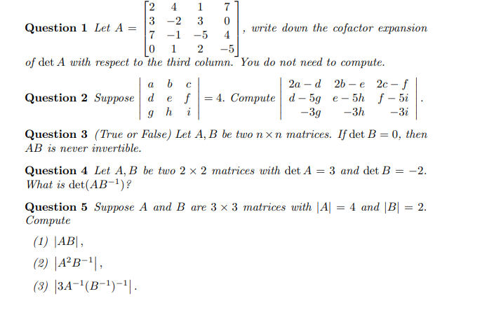 Question 1 Let A =
[2
4
1
7
3 -2
3 0
7-1
-5 4
"
write down the cofactor expansion
1
2 -5
of det A with respect to the third column. You do not need to compute.
a b C
Question 2 Suppose d
9
-
-
2a d 2b e 2c-f
e f 4. Compute d-5g e-5h f-5i
-3g -3h -3i
h i
Question 3 (True or False) Let A, B be two nxn matrices. If det B = 0, then
AB is never invertible.
Question 4 Let A, B be two 2 x 2 matrices with det A = 3 and det B = -2.
What is det(AB-¹)?
Question 5 Suppose A and B are 3 x 3 matrices with |A| = 4 and |B| = 2.
Compute
(1) |AB|,
(2) |A2B-¹|,
(3) |3A-¹(B-¹)-¹|.