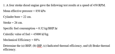 1. A four stroke diesel engine gave the following test results at a speed of 450 RPM.
Mean effective pressure - 850 kPa
Cylinder bore - 22 cm.
Stroke - 26 cm.
Specific fuel consumption - 0.32 kg/BHP.hr
Calorific value of fuel – 45000 kJ/kg.
Mechanical Efficiency = 88%
Determine the (a) BHP, (b) IHP, (c) Indicated themal efficiency, and (d) Brake thermal
efficiency.
