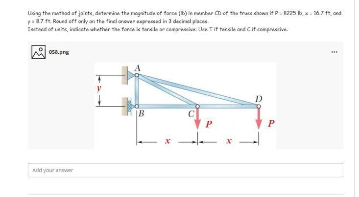 Using the method of joints, determine the magnitude of force (Ib) in member CD of the truss shown if P = 8225 Ib, x = 16.7 ft, and
y = 8.7 ft. Round off only on the final answer expressed in 3 decimal places.
Instead of units, indicate whether the force is tensile or compressive: Use Tif tensile and Cif compressive.
08.png
...
y
D
|B
C
Add your answer
