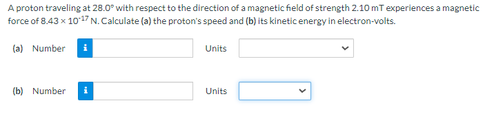 A proton traveling at 28.0° with respect to the direction of a magnetic field of strength 2.10 mT experiences a magnetic
force of 8.43 x 1017 N. Calculate (a) the proton's speed and (b) its kinetic energy in electron-volts.
(a) Number
i
Units
(b) Number
Units
