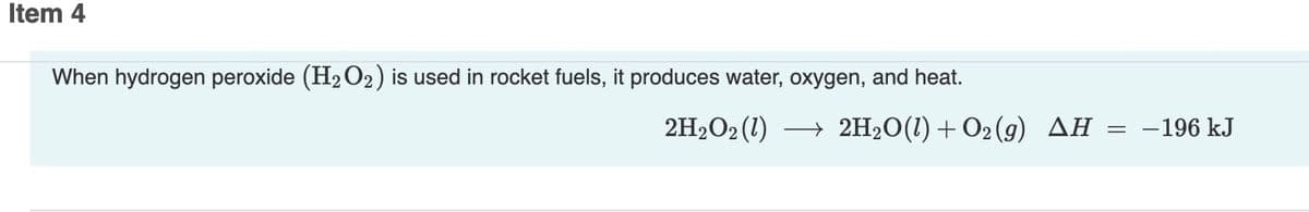 Item 4
When hydrogen peroxide (H2O2) is used in rocket fuels, it produces water, oxygen, and heat.
2H2O2 (1)
→ 2H20(1) + O2 (g) AH
- 196 kJ

