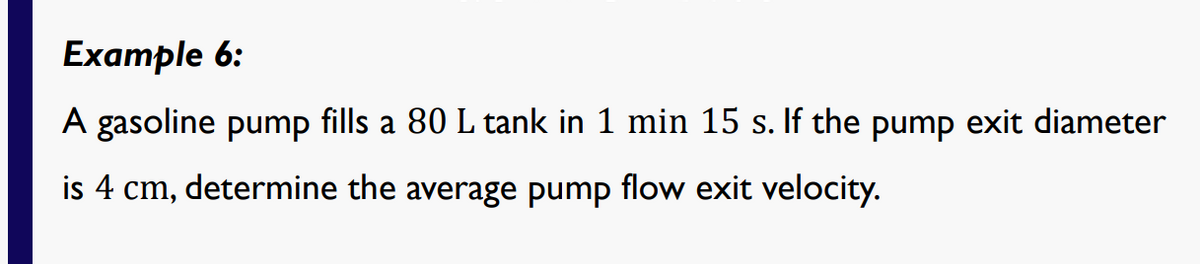 Example 6:
A gasoline pump fills a 80 L tank in 1 min 15 s. If the pump exit diameter
is 4 cm, determine the average pump flow exit velocity.
