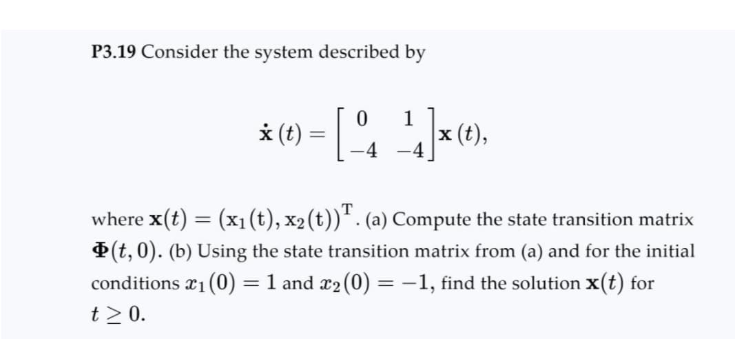 P3.19 Consider the system described by
0
* (t) = [ ₁ 14]x (t),
where x(t) = (x₁ (t), x2 (t))¹. (a) Compute the state transition matrix
Þ(t,0). (b) Using the state transition matrix from (a) and for the initial
conditions x₁(0) = 1 and x₂ (0) = −1, find the solution x(t) for
t≥ 0.