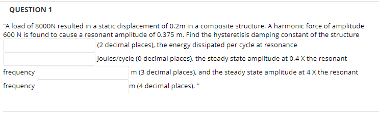 QUESTION 1
"A load of 8000N resulted in a static displacement of 0.2m in a composite structure. A harmonic force of amplitude
600 N is found to cause a resonant amplitude of 0.375 m. Find the hysteretisis damping constant of the structure
(2 decimal places), the energy dissipated per cycle at resonance
frequency
frequency
Joules/cycle (0 decimal places), the steady state amplitude at 0.4 X the resonant
m (3 decimal places), and the steady state amplitude at 4 X the resonant
m (4 decimal places). "