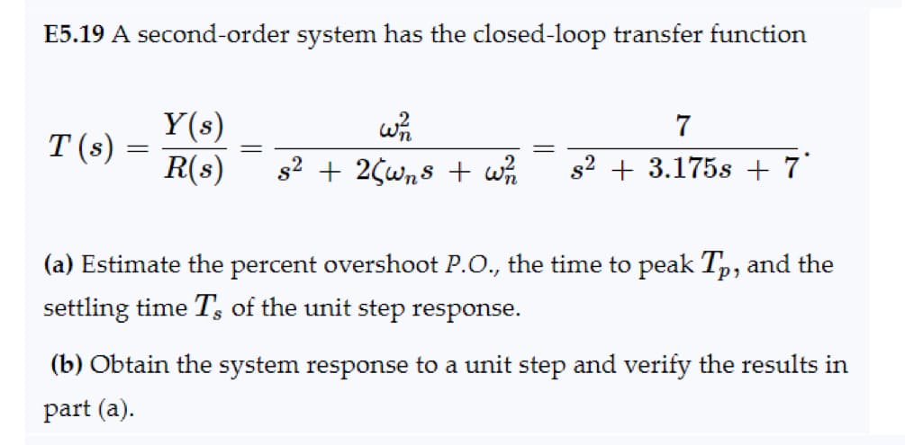 E5.19 A second-order system has the closed-loop transfer function
T(s):
=
Y(s)
R(s)
=
W²1
7
s² + 2¢wns + w2/12 s2+ 3.175s + 7
(a) Estimate the percent overshoot P.O., the time to peak Tp, and the
settling time Ts of the unit step response.
(b) Obtain the system response to a unit step and verify the results in
part (a).