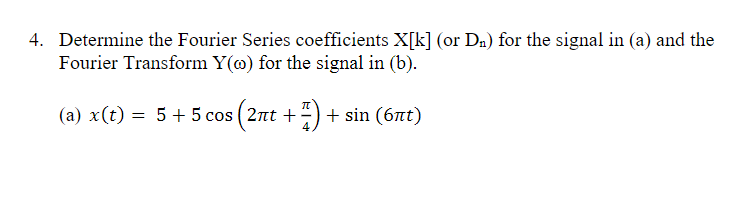 4. Determine the Fourier Series coefficients X[k] (or D₂) for the signal in (a) and the
Fourier Transform Y() for the signal in (b).
(a) x(t) = 5 + 5 cos (2πt + 7) + sin (67t)