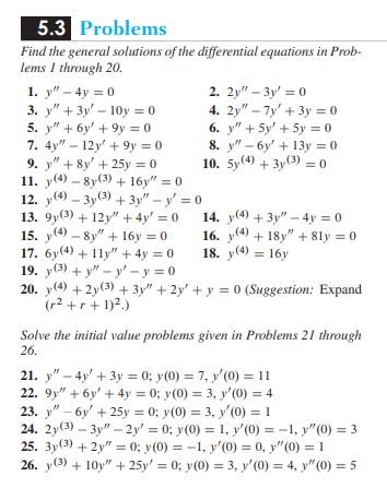 5.3 Problems
Find the general solutions of the differential equations in Prob-
lems 1 through 20.
1. y" - 4y = 0
3. y" + 3y - 10y = 0
5. y" + 6y' +9y = 0
7. 4y"-12y +9y=0
9. " + 8y +25y = 0
11. y(4)-8y (3) + 16y" = 0
12. y(4) 3y (3) + 3y" - y = 0
13. 9y(3) + 12y" + 4y = 0
15. y(4)-8y"+16y = 0
17. 6y(4) + 11y" + 4y = 0
19. y(3)+y"-y'-y=0
20. y(4) +2y (3) + 3y" + 2y + y = 0 (Suggestion: Expand
(r² +r+ 1)².)
2. 2y"-3y = 0
4. 2y"-7y' + 3y = 0
6. y" + 5y + 5y = 0
8. y"-6y + 13y = 0
10. 5y (4) + 3y (3) = 0
14. y(4) + 3y"-4y = 0
16. (4) + 18y" +8ly = 0
18. y(4) 16y
=
Solve the initial value problems given in Problems 21 through
26.
21. y" - 4y + 3y = 0; y(0) = 7, y'(0) = 11
22. 9y" + 6y + 4y = 0; y(0) = 3, y'(0) = 4
23. y"-6y + 25y = 0; y(0) = 3, y'(0) = 1
24. 2y(3)-3y"-2y' = 0; y(0) = 1, y'(0) = -1, y"(0) = 3
25. 3y(3) + 2y" = 0; y(0) = -1, y'(0) = 0, y"(0) = 1
26. y(3) +10y" + 25y' = 0; y(0) = 3, y'(0) = 4, y" (0) = 5