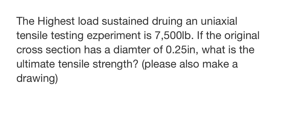 The Highest load sustained druing an uniaxial
tensile testing experiment is 7,500lb. If the original
cross section has a diamter of 0.25in, what is the
ultimate tensile strength? (please also make a
drawing)