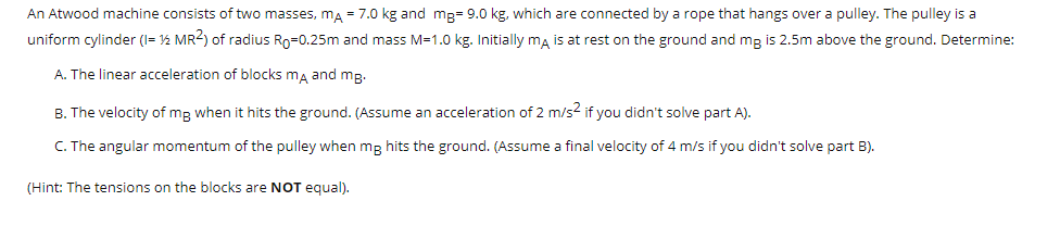 An Atwood machine consists of two masses, ma = 7.0 kg and mp= 9.0 kg, which are connected by a rope that hangs over a pulley. The pulley is a
uniform cylinder (I= 12 MR2) of radius Ro=0.25m and mass M=1.0 kg. Initially ma is at rest on the ground and mg is 2.5m above the ground. Determine:
A. The linear acceleration of blocks ma and mg.
B. The velocity of mp when it hits the ground. (Assume an acceleration of 2 m/s2 if you didn't solve part A).
C. The angular momentum of the pulley when mg hits the ground. (Assume a final velocity of 4 m/s if you didn't solve part B).
(Hint: The tensions on the blocks are NOT equal).
