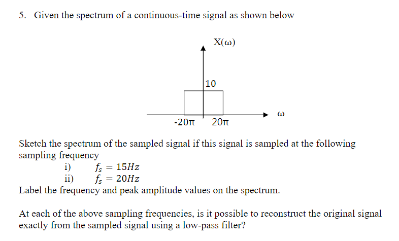 5. Given the spectrum of a continuous-time signal as shown below
-20π
X(w)
10
20πt
Sketch the spectrum of the sampled signal if this signal is sampled at the following
sampling frequency
fs = 15Hz
i)
ii) fs = 20Hz
Label the frequency and peak amplitude values on the spectrum.
At each of the above sampling frequencies, is it possible to reconstruct the original signal
exactly from the sampled signal using a low-pass filter?