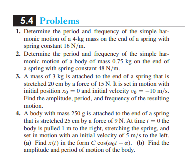 5.4 Problems
1. Determine the period and frequency of the simple har-
monic motion of a 4-kg mass on the end of a spring with
spring constant 16 N/m.
2. Determine the period and frequency of the simple har-
monic motion of a body of mass 0.75 kg on the end of
a spring with spring constant 48 N/m.
3. A mass of 3 kg is attached to the end of a spring that is
stretched 20 cm by a force of 15 N. It is set in motion with
initial position xo = 0 and initial velocity vo = -10 m/s.
Find the amplitude, period, and frequency of the resulting
motion.
4. A body with mass 250 g is attached to the end of a spring
that is stretched 25 cm by a force of 9 N. At time / =0 the
body is pulled I m to the right, stretching the spring, and
set in motion with an initial velocity of 5 m/s to the left.
(a) Find x (1) in the form C cos(@ot-a). (b) Find the
amplitude and period of motion of the body.